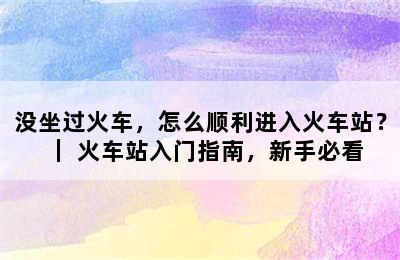 没坐过火车，怎么顺利进入火车站？｜ 火车站入门指南，新手必看